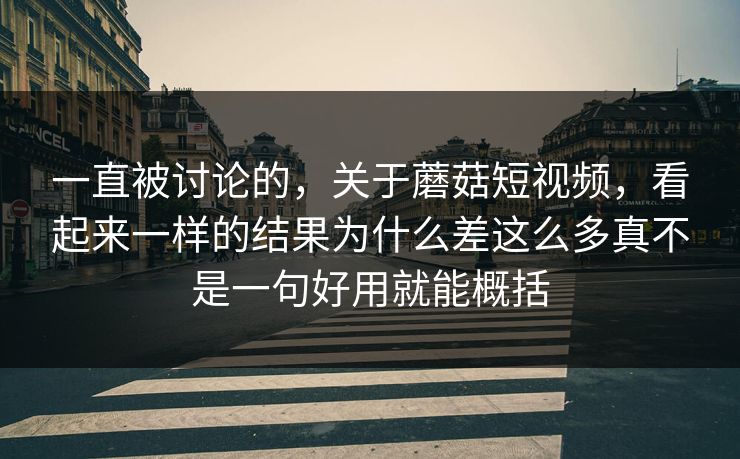 一直被讨论的，关于蘑菇短视频，看起来一样的结果为什么差这么多真不是一句好用就能概括