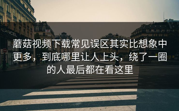 蘑菇视频下载常见误区其实比想象中更多，到底哪里让人上头，绕了一圈的人最后都在看这里