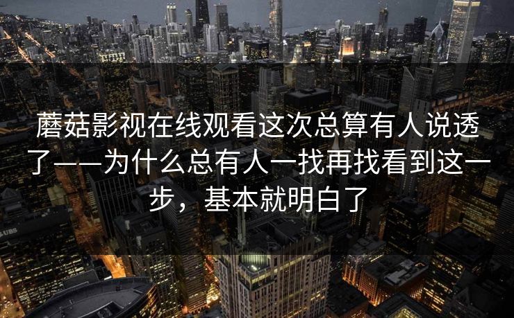 蘑菇影视在线观看这次总算有人说透了——为什么总有人一找再找看到这一步，基本就明白了