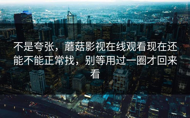 不是夸张，蘑菇影视在线观看现在还能不能正常找，别等用过一圈才回来看