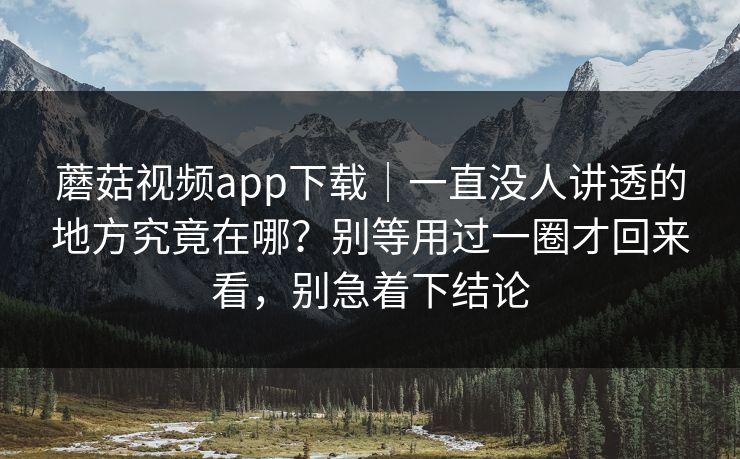 蘑菇视频app下载｜一直没人讲透的地方究竟在哪？别等用过一圈才回来看，别急着下结论
