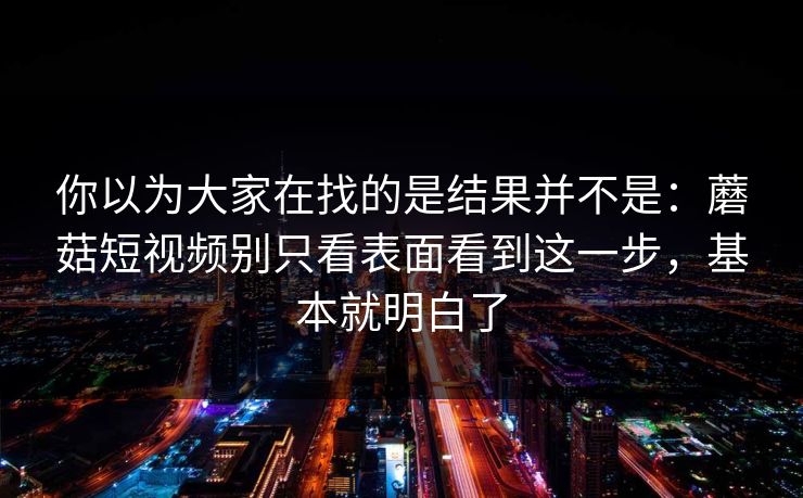 你以为大家在找的是结果并不是：蘑菇短视频别只看表面看到这一步，基本就明白了