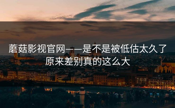 蘑菇影视官网——是不是被低估太久了原来差别真的这么大