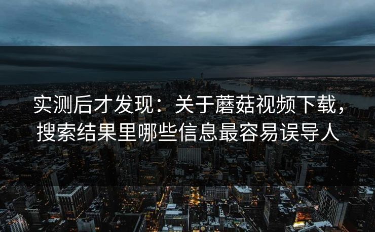 实测后才发现：关于蘑菇视频下载，搜索结果里哪些信息最容易误导人