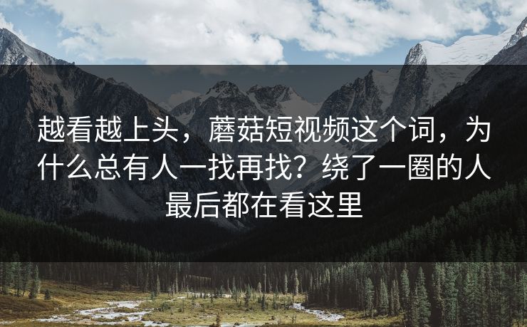 越看越上头，蘑菇短视频这个词，为什么总有人一找再找？绕了一圈的人最后都在看这里