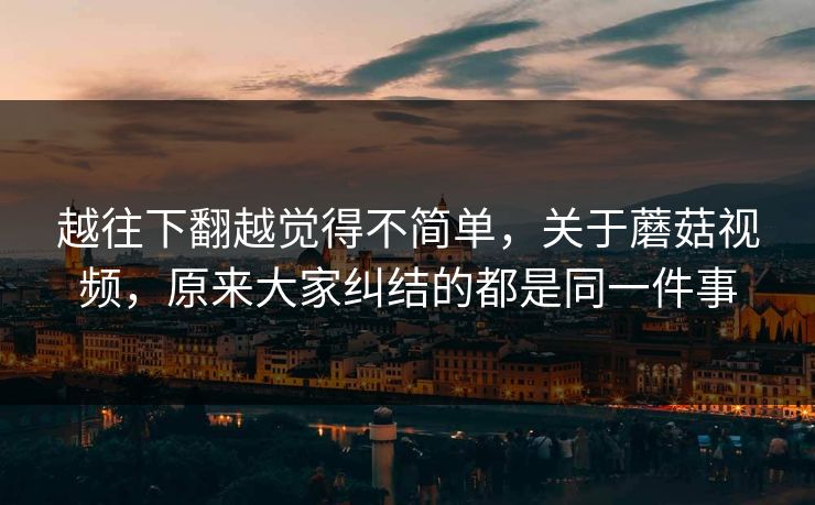 越往下翻越觉得不简单，关于蘑菇视频，原来大家纠结的都是同一件事