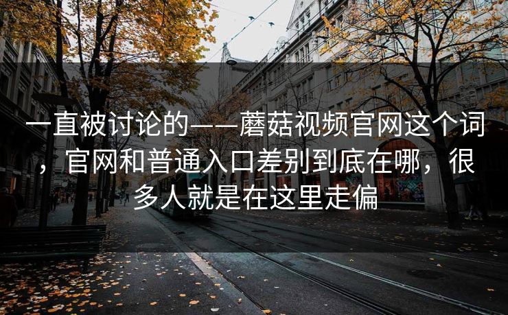 一直被讨论的——蘑菇视频官网这个词，官网和普通入口差别到底在哪，很多人就是在这里走偏