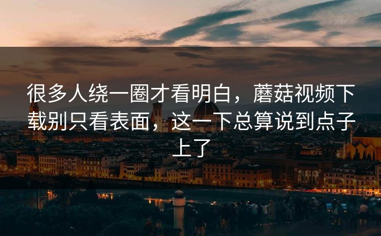 很多人绕一圈才看明白，蘑菇视频下载别只看表面，这一下总算说到点子上了