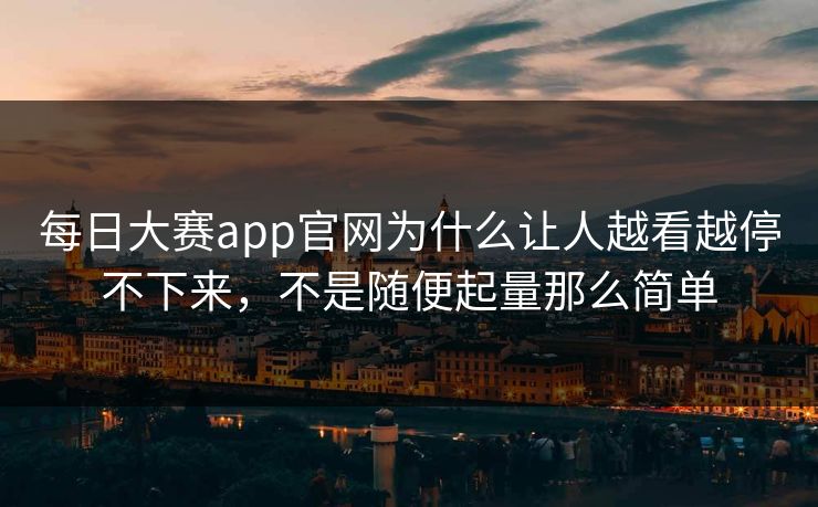 每日大赛app官网为什么让人越看越停不下来，不是随便起量那么简单