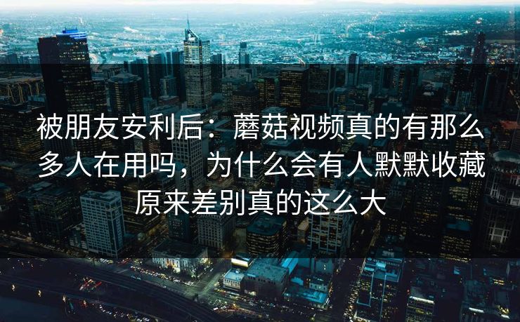 被朋友安利后：蘑菇视频真的有那么多人在用吗，为什么会有人默默收藏原来差别真的这么大