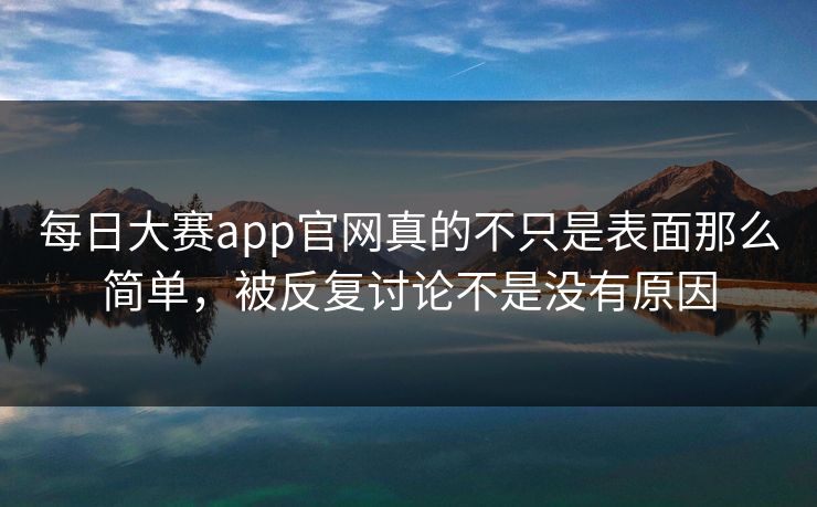 每日大赛app官网真的不只是表面那么简单，被反复讨论不是没有原因