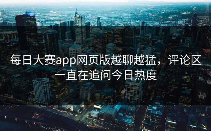 每日大赛app网页版越聊越猛，评论区一直在追问今日热度