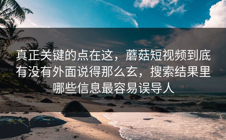 真正关键的点在这，蘑菇短视频到底有没有外面说得那么玄，搜索结果里哪些信息最容易误导人
