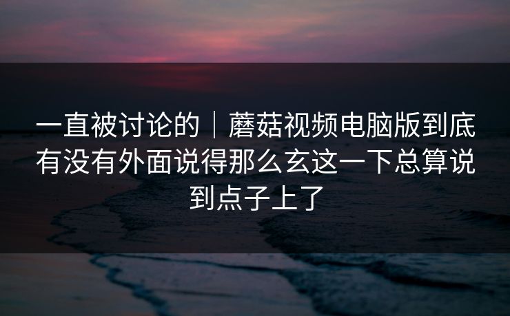 一直被讨论的｜蘑菇视频电脑版到底有没有外面说得那么玄这一下总算说到点子上了