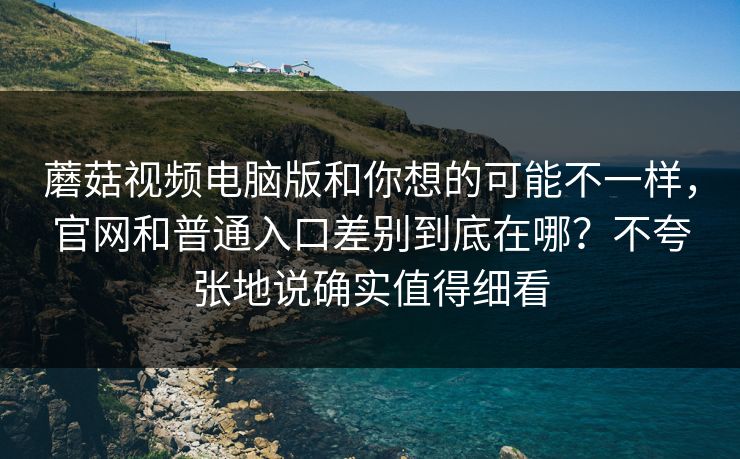 蘑菇视频电脑版和你想的可能不一样，官网和普通入口差别到底在哪？不夸张地说确实值得细看