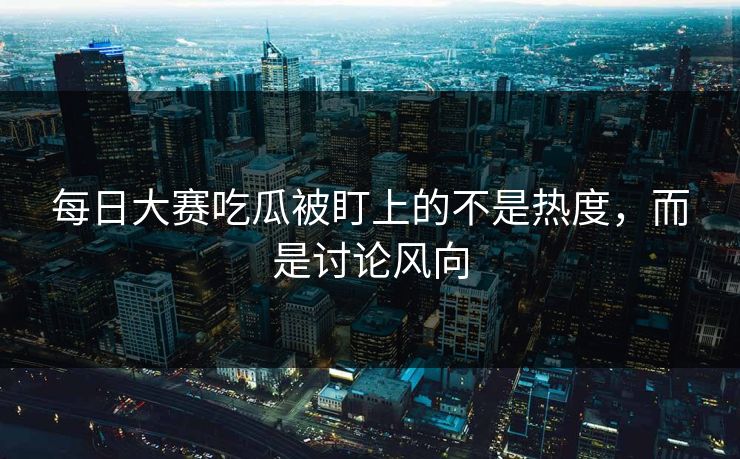 每日大赛吃瓜被盯上的不是热度，而是讨论风向