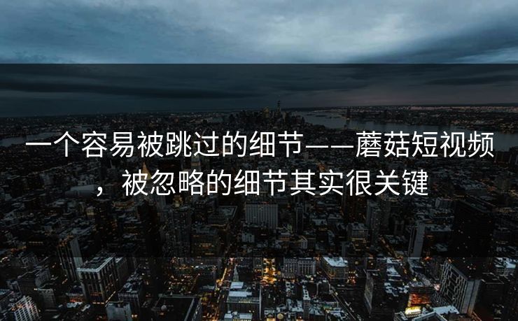 一个容易被跳过的细节——蘑菇短视频，被忽略的细节其实很关键