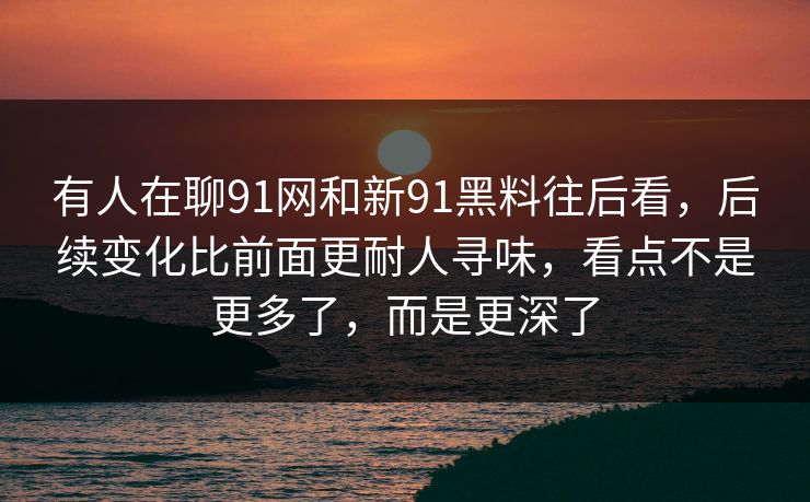 有人在聊91网和新91黑料往后看，后续变化比前面更耐人寻味，看点不是更多了，而是更深了