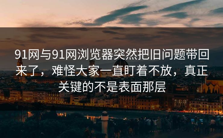 91网与91网浏览器突然把旧问题带回来了，难怪大家一直盯着不放，真正关键的不是表面那层