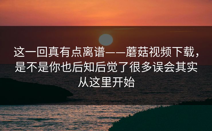这一回真有点离谱——蘑菇视频下载，是不是你也后知后觉了很多误会其实从这里开始