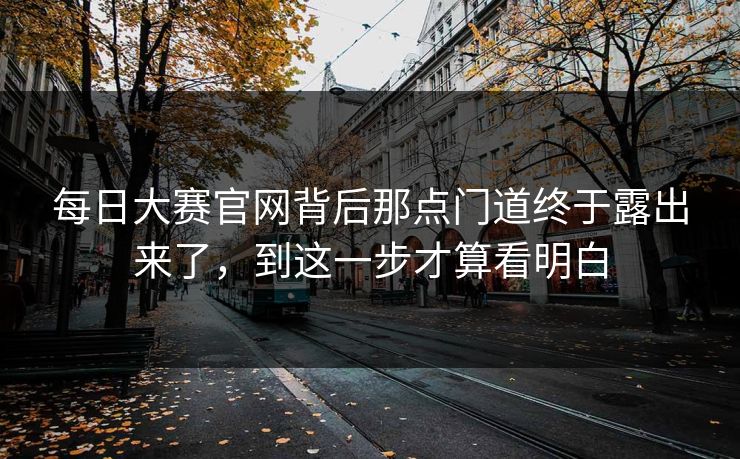 每日大赛官网背后那点门道终于露出来了，到这一步才算看明白