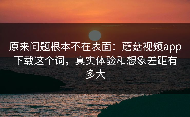 原来问题根本不在表面：蘑菇视频app下载这个词，真实体验和想象差距有多大
