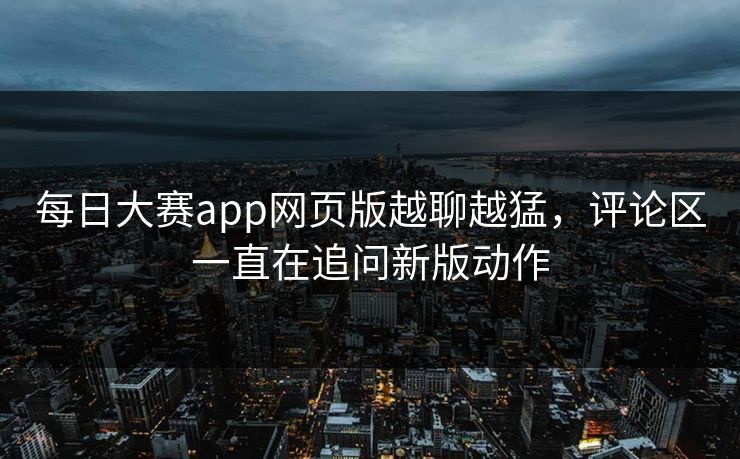 每日大赛app网页版越聊越猛，评论区一直在追问新版动作