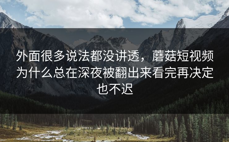外面很多说法都没讲透，蘑菇短视频为什么总在深夜被翻出来看完再决定也不迟