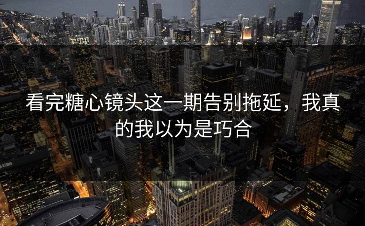 看完糖心镜头这一期告别拖延，我真的我以为是巧合