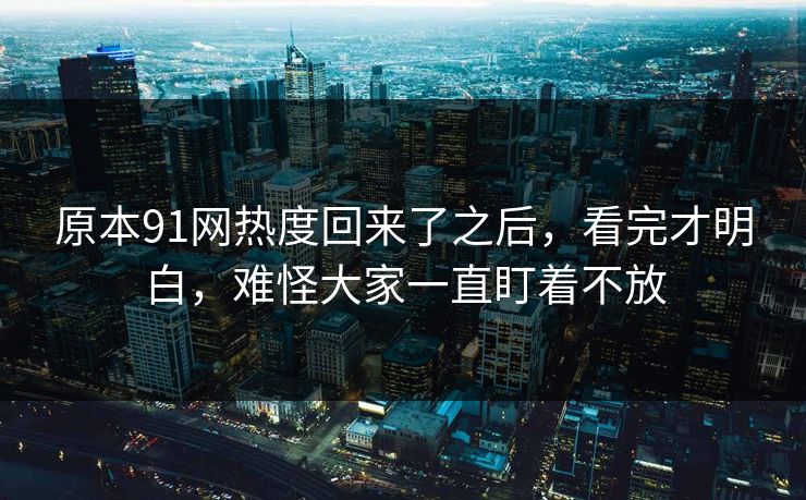 原本91网热度回来了之后，看完才明白，难怪大家一直盯着不放
