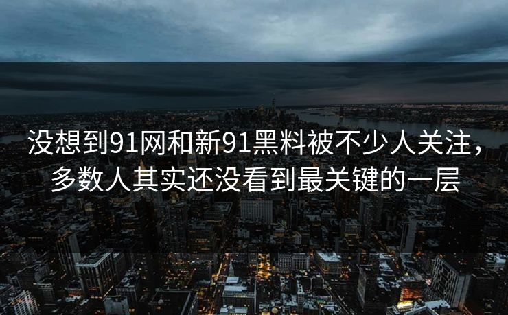 没想到91网和新91黑料被不少人关注，多数人其实还没看到最关键的一层