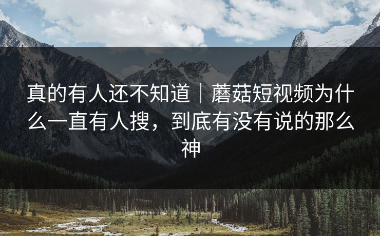 真的有人还不知道｜蘑菇短视频为什么一直有人搜，到底有没有说的那么神