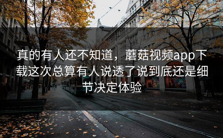 真的有人还不知道，蘑菇视频app下载这次总算有人说透了说到底还是细节决定体验