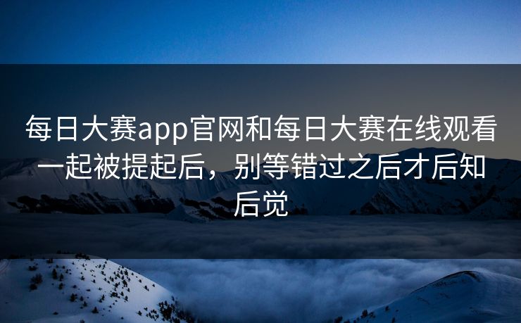每日大赛app官网和每日大赛在线观看一起被提起后，别等错过之后才后知后觉