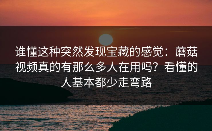 谁懂这种突然发现宝藏的感觉：蘑菇视频真的有那么多人在用吗？看懂的人基本都少走弯路