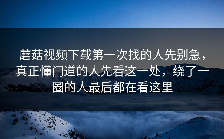 蘑菇视频下载第一次找的人先别急，真正懂门道的人先看这一处，绕了一圈的人最后都在看这里