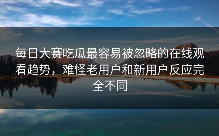 每日大赛吃瓜最容易被忽略的在线观看趋势，难怪老用户和新用户反应完全不同
