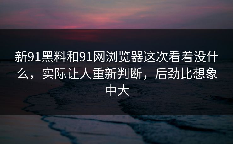 新91黑料和91网浏览器这次看着没什么，实际让人重新判断，后劲比想象中大