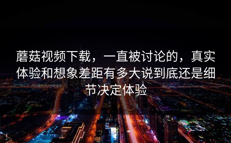 蘑菇视频下载，一直被讨论的，真实体验和想象差距有多大说到底还是细节决定体验
