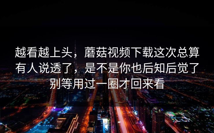 越看越上头，蘑菇视频下载这次总算有人说透了，是不是你也后知后觉了别等用过一圈才回来看