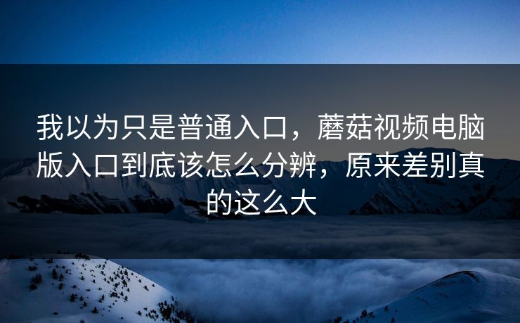 我以为只是普通入口，蘑菇视频电脑版入口到底该怎么分辨，原来差别真的这么大