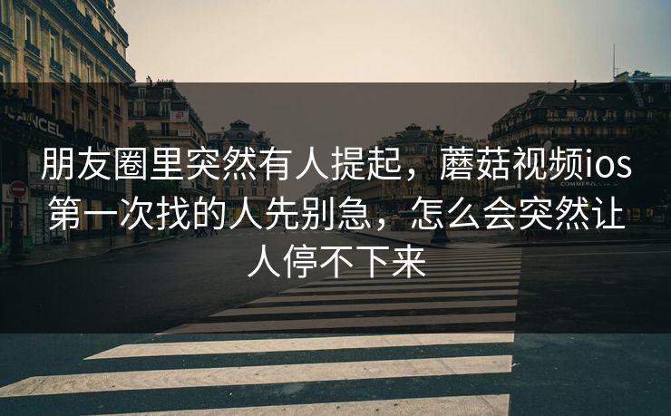 朋友圈里突然有人提起，蘑菇视频ios第一次找的人先别急，怎么会突然让人停不下来