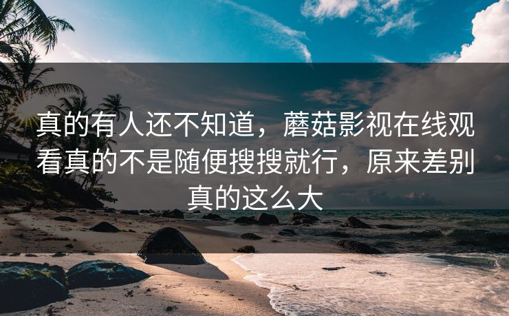 真的有人还不知道，蘑菇影视在线观看真的不是随便搜搜就行，原来差别真的这么大