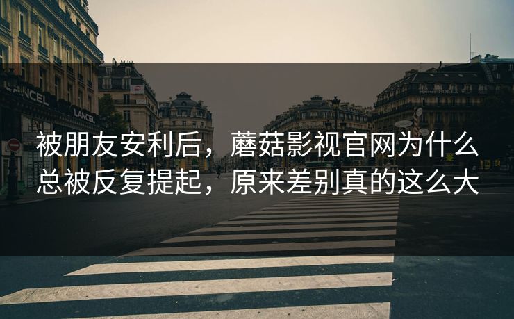 被朋友安利后，蘑菇影视官网为什么总被反复提起，原来差别真的这么大