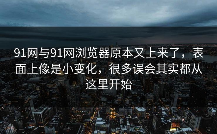 91网与91网浏览器原本又上来了，表面上像是小变化，很多误会其实都从这里开始