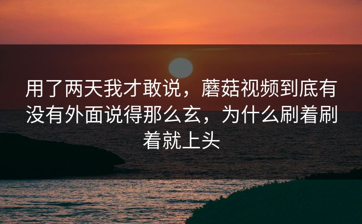 用了两天我才敢说，蘑菇视频到底有没有外面说得那么玄，为什么刷着刷着就上头
