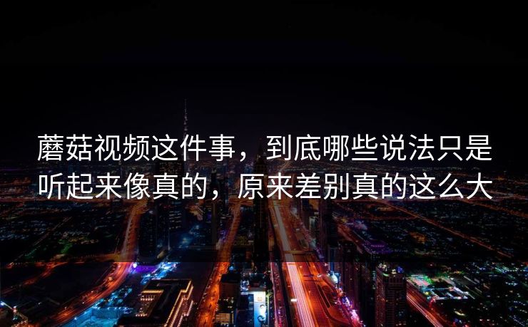 蘑菇视频这件事，到底哪些说法只是听起来像真的，原来差别真的这么大