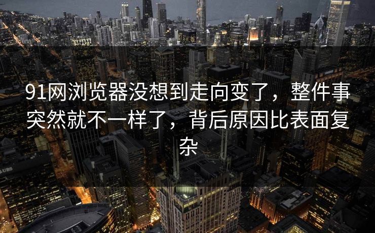 91网浏览器没想到走向变了，整件事突然就不一样了，背后原因比表面复杂