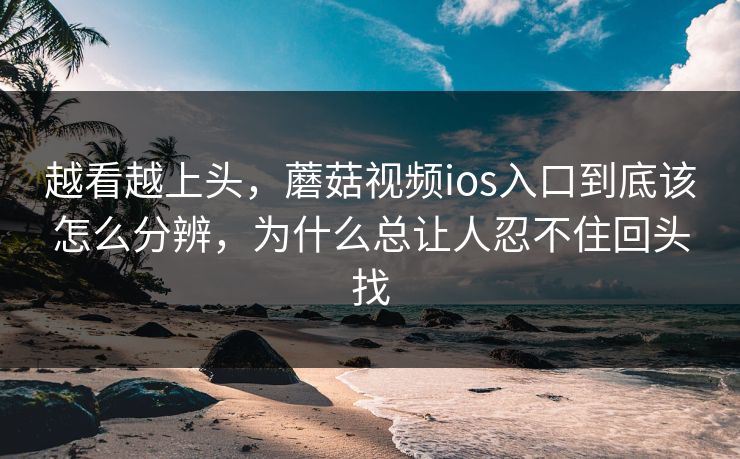 越看越上头，蘑菇视频ios入口到底该怎么分辨，为什么总让人忍不住回头找