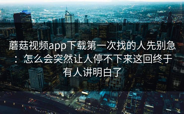 蘑菇视频app下载第一次找的人先别急：怎么会突然让人停不下来这回终于有人讲明白了